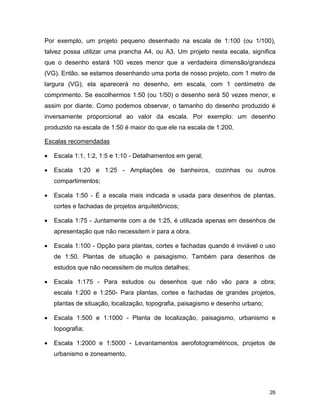 26
Por exemplo, um projeto pequeno desenhado na escala de 1:100 (ou 1/100),
talvez possa utilizar uma prancha A4, ou A3. Um projeto nesta escala, significa
que o desenho estará 100 vezes menor que a verdadeira dimensão/grandeza
(VG). Então, se estamos desenhando uma porta de nosso projeto, com 1 metro de
largura (VG), ela aparecerá no desenho, em escala, com 1 centímetro de
comprimento. Se escolhermos 1:50 (ou 1/50) o desenho será 50 vezes menor, e
assim por diante. Como podemos observar, o tamanho do desenho produzido é
inversamente proporcional ao valor da escala. Por exemplo: um desenho
produzido na escala de 1:50 é maior do que ele na escala de 1:200.
Escalas recomendadas
 Escala 1:1, 1:2, 1:5 e 1:10 - Detalhamentos em geral;
 Escala 1:20 e 1:25 - Ampliações de banheiros, cozinhas ou outros
compartimentos;
 Escala 1:50 - É a escala mais indicada e usada para desenhos de plantas,
cortes e fachadas de projetos arquitetônicos;
 Escala 1:75 - Juntamente com a de 1:25, é utilizada apenas em desenhos de
apresentação que não necessitem ir para a obra.
 Escala 1:100 - Opção para plantas, cortes e fachadas quando é inviável o uso
de 1:50. Plantas de situação e paisagismo. Também para desenhos de
estudos que não necessitem de muitos detalhes;
 Escala 1:175 - Para estudos ou desenhos que não vão para a obra;
escala 1:200 e 1:250- Para plantas, cortes e fachadas de grandes projetos,
plantas de situação, localização, topografia, paisagismo e desenho urbano;
 Escala 1:500 e 1:1000 - Planta de localização, paisagismo, urbanismo e
topografia;
 Escala 1:2000 e 1:5000 - Levantamentos aerofotogramétricos, projetos de
urbanismo e zoneamento.
 