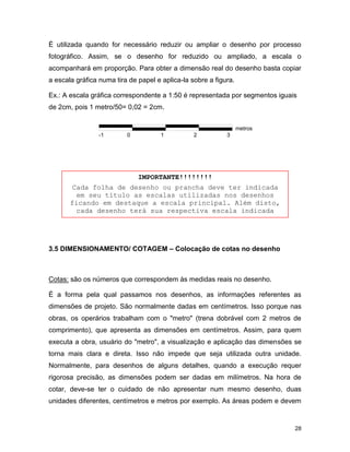 28
É utilizada quando for necessário reduzir ou ampliar o desenho por processo
fotográfico. Assim, se o desenho for reduzido ou ampliado, a escala o
acompanhará em proporção. Para obter a dimensão real do desenho basta copiar
a escala gráfica numa tira de papel e aplica-la sobre a figura.
Ex.: A escala gráfica correspondente a 1:50 é representada por segmentos iguais
de 2cm, pois 1 metro/50= 0,02 = 2cm.
3.5 DIMENSIONAMENTO/ COTAGEM – Colocação de cotas no desenho
Cotas: são os números que correspondem às medidas reais no desenho.
É a forma pela qual passamos nos desenhos, as informações referentes as
dimensões de projeto. São normalmente dadas em centímetros. Isso porque nas
obras, os operários trabalham com o "metro" (trena dobrável com 2 metros de
comprimento), que apresenta as dimensões em centímetros. Assim, para quem
executa a obra, usuário do "metro", a visualização e aplicação das dimensões se
torna mais clara e direta. Isso não impede que seja utilizada outra unidade.
Normalmente, para desenhos de alguns detalhes, quando a execução requer
rigorosa precisão, as dimensões podem ser dadas em milímetros. Na hora de
cotar, deve-se ter o cuidado de não apresentar num mesmo desenho, duas
unidades diferentes, centímetros e metros por exemplo. As áreas podem e devem
IMPORTANTE!!!!!!!!
Cada folha de desenho ou prancha deve ter indicada
em seu título as escalas utilizadas nos desenhos
ficando em destaque a escala principal. Além disto,
cada desenho terá sua respectiva escala indicada
junto dele.
-1 0 1 32
metros
 
