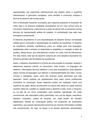 3
representação das superfícies tridimensionais dos objetos sobre a superfície
bidimensional. A geometria mongeana, como também é conhecida, embasa a
técnica do desenho até os dias atuais.
Com a Revolução Industrial, os projetos das máquinas passaram a necessitar de
maior rigor e os diversos projetistas necessitaram de um meio comum para se
comunicar. Desta forma, instituíram-se a partir do século XIX as primeiras normas
técnicas de representação gráfica de projetos. A normatização hoje está mais
avançada e amadurecida.
O Desenho Arquitetônico é uma especialização do desenho técnico normatizado
voltada para a execução e representação de projetos de arquitetura. O desenho
de arquitetura, portanto, manifesta-se como um código para uma linguagem,
estabelecida entre o emissor (o desenhista ou projetista) e o receptor (o leitor do
projeto). Dessa forma, seu entendimento envolve um certo nível de treinamento.
Por este motivo, este tipo de desenho costuma ser uma disciplina importante nos
primeiros períodos das faculdades de arquiteturas.
Assim, o Desenho Arquitetônico é a forma de comunicação do arquiteto. Quando o
elaboramos estamos criando um documento. Este contém, na linguagem de
desenho, informações técnicas relativas a uma obra arquitetônica. Esse desenho
segue normas de linguagem que definem a representatividade das retas, curvas,
círculos e retângulos, assim como dos diversos outros elementos que nele
aparecem. Assim poderão ser perfeitamente lidos pelos outros profissionais
envolvidos na construção. Esses desenhos podem ser realizados sobre uma
superfície de papel, dentro de pranchas na maioria das vezes em papel sulfurize
(quando utiliza-se o grafite) ou vegetal (para o desenho a tinta, como o nanquim),
ou na tela de um micro computador, para posterior reprodução. Do modo
convencional, são executados sobre pranchetas, com uso de réguas, esquadros,
lapiseira, compasso, caneta de nanquim, etc. Hoje podem ser também
digitalizados através da computação gráfica, em programas de computador
específicos, que quando reproduzidos devem ter as mesmas informações contidas
nos convencionais. Ou seja, os traços e os demais elementos apresentados
 
