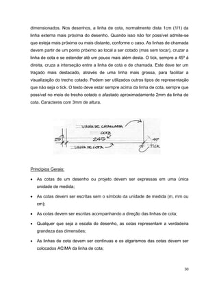 30
dimensionados. Nos desenhos, a linha de cota, normalmente dista 1cm (1/1) da
linha externa mais próxima do desenho. Quando isso não for possível admite-se
que esteja mais próxima ou mais distante, conforme o caso. As linhas de chamada
devem partir de um ponto próximo ao local a ser cotado (mas sem tocar), cruzar a
linha de cota e se estender até um pouco mais além desta. O tick, sempre a 45º à
direita, cruza a interseção entre a linha de cota e de chamada. Este deve ter um
traçado mais destacado, através de uma linha mais grossa, para facilitar a
visualização do trecho cotado. Podem ser utilizados outros tipos de representação
que não seja o tick. O texto deve estar sempre acima da linha de cota, sempre que
possível no meio do trecho cotado e afastado aproximadamente 2mm da linha de
cota. Caracteres com 3mm de altura.
Princípios Gerais:
 As cotas de um desenho ou projeto devem ser expressas em uma única
unidade de medida;
 As cotas devem ser escritas sem o símbolo da unidade de medida (m, mm ou
cm);
 As cotas devem ser escritas acompanhando a direção das linhas de cota;
 Qualquer que seja a escala do desenho, as cotas representam a verdadeira
grandeza das dimensões;
 As linhas de cota devem ser contínuas e os algarismos das cotas devem ser
colocados ACIMA da linha de cota;
 