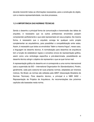 4
deverão transmitir todas as informações necessárias, para a construção do objeto,
com a mesma representatividade, nos dois processos.
1.2 A IMPORTÂNCIA DAS NORMAS TÉCNICAS
Sendo o desenho a principal forma de comunicação e transmissão das idéias do
arquiteto, é necessário que os outros profissionais envolvidos possam
compreender perfeitamente o que está representado em seus projetos. Da mesma
forma, é necessário que o arquiteto consiga ler qualquer outro projeto
complementar ao arquitetônico, para possibilitar a compatibilização entre estes.
Assim, é necessário que todos os envolvidos “falem a mesma língua”, nesse caso,
a linguagem do desenho técnico. A normatização para desenhos de arquitetura
tem a função de estabelecer regras e conceitos únicos de representação gráfica,
assim como uma simbologia específica e pré-determinada, possibilitando ao
desenho técnico atingir o objetivo de representar o que se quer tornar real.
A representação gráfica do desenho em si corresponde a uma norma internacional
(sob a supervisão da ISO – International Organization for Standardization). Porém,
geralmente, cada país costuma ter suas próprias normas, adaptadas por diversos
motivos. No Brasil, as normas são editadas pela ABNT (Associação Brasileira de
Normas Técnicas). Para desenho técnico, a principal é a NBR 6492 –
Representação de Projetos de Arquitetura. As recomendações dos próximos
capítulos são baseadas nesta norma.
 