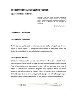 5
2 O INSTRUMENTAL DE DESENHO TÉCNICO:
Equipamentos e Materiais
Embora a mão e a mente controlem o desenho
acabado, materiais e equipamentos de qualidade
tornam o ato de desenhar agradável, facilitando a
longo prazo a obtenção de um trabalho de
qualidade.
CHING, Francis D. K.
2.1 LÁPIS OU LAPISEIRAS
2.1.1 Lapiseira Tradicional
Devido ao seu grafite relativamente espesso, ela facilita o traçado de diversos
pesos de linhas nítidos. O principiante deve manter a ponta bem afiada até
desenvolver habilidade de girar a lapiseira enquanto desenha.
2.1.2 Lapiseira Mecânica
Utiliza uma mina de grafite, que não necessita ser apontada. Ela é utilizada para o
traçado de linha nítidas e finas se você girá-la suficientemente enquanto desenha.
Para linhas relativamente espessas e fortes, você tem que usar uma série de
linhas, ou uma lapiseira com minas de grafite mais espessas. Estão disponíveis
lapiseiras que utilizam minas de 0,3 mm, 0,5mm, 0,7mm e 0,9mm, principalmente.
O ideal é que a lapiseira tenha uma pontaleta de aço, com a função de proteger o
grafite da quebra quando pressionado ao esquadro no momento da graficação.
 
