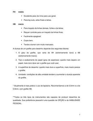 7
FH médio
 Excelente peso de mina para uso geral;
 Para lay-outs, artes finais e letras.
HB macio
 Para traçado de linhas densas, fortes e de letras;
 Requer controle para um traçado de linhas finas;
 Facilmente apagável;
 Copia bem;
 Tende a borrar com muito manuseio.
A dureza de um grafite para desenho depende dos seguintes fatores:
1. O grau do grafite, que varia de 9H (extremamente duro) a 6B
(extremamente macio);
2. Tipo e acabamento do papel (grau de aspereza): quanto mais áspero um
papel, mais duro deve ser o grafite que você usar;
3. A superfície de desenho: quanto mais dura a superfície, mais macio parece
o grafite;
4. Umidade: condições de alta umidade tendem a aumentar a dureza aparente
do grafite.
* Atualmente é mais prático o uso de lapiseira. Recomendamos a de 0,5mm e a de
0,9mm, com grafite HB.
**Todos os três tipos de instrumentos são capazes de produzir desenhos de
qualidade. Sua preferência pessoal é uma questão de OPÇÃO e de HABILIDADE
PESSOAL.
 