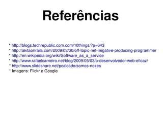 Referências
 * http://blogs.techrepublic.com.com/10things/?p=643 
 * http://akitaonrails.com/2009/03/30/off­topic­net­negative­producing­programmer 
 * http://en.wikipedia.org/wiki/Software_as_a_service 
 * http://www.rafaelcarneiro.net/blog/2009/05/03/o­desenvolvedor­web­eficaz/
 * http://www.slideshare.net/pcalcado/somos­nozes
 * Imagens: Flickr e Google




                                         
 