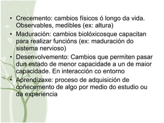 Crecemento: cambios físicos ó longo da vida. Observables, medibles (ex: altura) Maduración: cambios biolóxicosque capacitan para realizar funcións (ex: maduración do sistema nervioso) Desenvolvemento: Cambios que permiten pasar dun estado de menor capacidade a un de maior capacidade. En interacción co entorno Aprendizaxe: proceso de adquisición de coñecemento de algo por medio do estudio ou da experiencia 