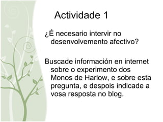 Actividade 1 ¿É necesario intervir no desenvolvemento afectivo? Buscade información en internet sobre o experimento dos Monos de Harlow, e sobre esta pregunta, e despois indicade a vosa resposta no blog.  