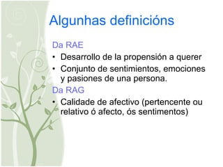 Algunhas definicións Da RAE Desarrollo de la propensión a querer  Conjunto de sentimientos, emociones y pasiones de una persona.  Da RAG Calidade de afectivo (p ertencente ou relativo ó afecto, ós sentimentos)  