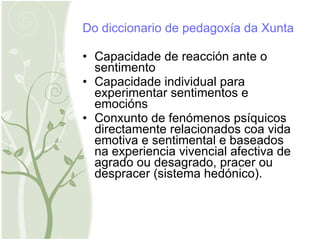 Do diccionario de pedagoxía da Xunta Capacidade de reacción ante o sentimento Capacidade individual para experimentar sentimentos e emocións Conxunto de fenómenos psíquicos directamente relacionados coa vida emotiva e sentimental e baseados na experiencia vivencial afectiva de agrado ou desagrado, pracer ou despracer (sistema hedónico). 