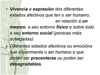 Vivencia  e  expresión  dos diferentes estados afectivos que ten o ser humano,  en relación a  un mesmo , a seu entorno  físico  e sobre todo a seu  entorno   social  (persoas máis achegadas). Diferentes estados afectivos ou emocións que experimenta o ser humano e que poden ser  pracenteras  ou poden ser  desagradables. 