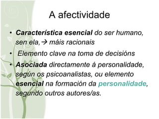 A afectividade Característica esencial  do ser humano, sen ela,   máis racionais Elemento clave na toma de decisións Asociada  directamente á personalidade, según os psicoanalistas, ou elemento  esencial  na formación da  personalidade , segundo outros autores/as. 