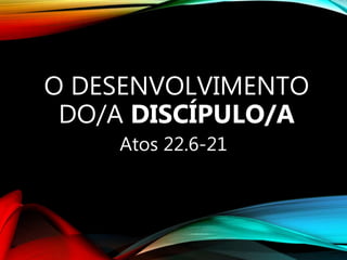 O DESENVOLVIMENTO
DO/A DISCÍPULO/A
Atos 22.6-21
 