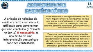 A criação de relações de
causa e efeito é um recurso
utilizado para demonstrar
que uma conclusão (afirmada
no texto) é necessária, e
não fruto de uma
interpretação pessoal que
pode ser contestada.
“Ao se desesperar num congestionamento em São
Paulo, daqueles em que o automóvel não se move
nem quando o sinal está verde, o indivíduo deve
saber que, por trás de sua irritação crônica e
cotidiana, está uma monumental ignorância histórica.”
Adaptação de Folha de São Paulo, 01/10/2000
“É comum a mulher passar por essas situações
dentro do seu próprio ambiente familiar, levando em
consideração que a maioria das tarefas domésticas
são, culturalmente, delegadas a elas, o que leva a
reflexão sobre sua possível situação no ambiente
profissional, geralmente fora de sua residência”
 