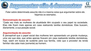 Falar sobre determinado assunto não é a mesma coisa que argumentar sobre ele.
Vejamos os exemplos.
Demonstração do assunto:
“Cada vez mais as mulheres da atualidade têm ocupado o seu papel na sociedade.
Elas não ficam mais apenas em casa realizando tarefas domésticas. Elas buscam,
diariamente, a sua posição social.
Argumentação do assunto:
É perceptível que o papel social das mulheres tem apresentado um grande mudança,
uma vez que elas, que antes apenas ficavam em casa realizando tarefas domésticas,
hoje, saem em busca de sustento para sua família, visto que o provedor da renda
familiar não cabe mais (somente) ao homem.
 
