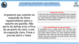 Argumento que consiste na
exposição de fatos
inquestionáveis sobre o
assunto em questão. Não
parte da defesa e/ou crítica
de um ponto de vista, e sim,
da exposição clara, firme e
precisa sobre o tema.
Argumento factual:
“Cada vez mais as mulheres da atualidade têm ocupado
o seu papel na sociedade. Elas não ficam mais apenas
em casa realizando tarefas domésticas. Elas buscam,
diariamente, a sua posição social.”
Outra possibilidade de argumentação:
É perceptível que o papel social das mulheres tem
apresentado um grande mudança, uma vez que elas,
que antes apenas ficavam em casa realizando tarefas
domésticas, hoje, saem em busca de sustento para sua
família, visto que o provedor da renda familiar não cabe
mais (somente) ao homem
 