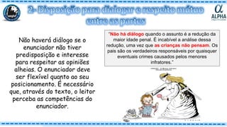 Não haverá diálogo se o
enunciador não tiver
predisposição e interesse
para respeitar as opiniões
alheias. O enunciador deve
ser flexível quanto ao seu
posicionamento. É necessário
que, através do texto, o leitor
perceba as competências do
enunciador.
“Não há diálogo quando o assunto é a redução da
maior idade penal. É incabível a análise dessa
redução, uma vez que as crianças não pensam. Os
pais são os verdadeiros responsáveis por quaisquer
eventuais crimes causados pelos menores
infratores.”
 