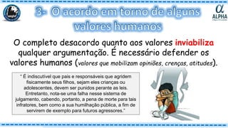 O completo desacordo quanto aos valores inviabiliza
qualquer argumentação. É necessário defender os
valores humanos (valores que mobilizam opiniões, crenças, atitudes).
“ É indiscutível que pais e responsáveis que agridem
fisicamente seus filhos, sejam eles crianças ou
adolescentes, devem ser punidos perante as leis.
Entretanto, nota-se uma falha nesse sistema de
julgamento, cabendo, portanto, a pena de morte para tais
infratores, bem como a sua humilhação pública, a fim de
servirem de exemplo para futuros agressores.”
 