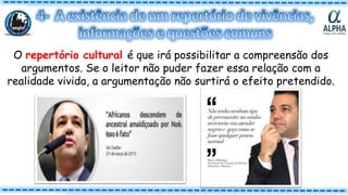 O repertório cultural é que irá possibilitar a compreensão dos
argumentos. Se o leitor não puder fazer essa relação com a
realidade vivida, a argumentação não surtirá o efeito pretendido.
 