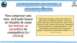 Para comprovar uma
tese, você pode buscar
as relações de causa
(os motivos, os
porquês) e de
consequência (os
efeitos).
“São Paulo só chegou a esse caos porque um
seleto grupo de dirigentes decidiu, no início do
século, que não seria necessário ter metrô. Como
cresce dia a dia o número de veículos, a tendência
é piorar ainda mais o congestionamento – o que
leva técnicos a preverem como inevitável os
perigos e transtornos causados pelo trânsito” (Adaptação
de Folha de São Paulo, 01/10/2000)
 