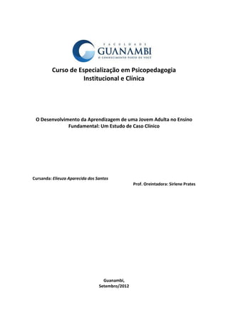 Curso de Especialização em Psicopedagogia
                    Institucional e Clínica




 O Desenvolvimento da Aprendizagem de uma Jovem Adulta no Ensino
              Fundamental: Um Estudo de Caso Clínico




Cursanda: Elieuza Aparecida dos Santos
                                                 Prof. Oreintadora: Sirlene Prates




                                   Guanambi,
                                 Setembro/2012
 