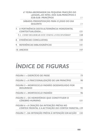 11
1.	Introdução
O processo de preparação das equipas no Futebol envolve um conjunto
de procedimentos e decisões que resulta da forma como se vê o jogo e o
treino.
Em consequência disso, Filipe Martins (2003) identificou a existência de
várias tendências de treino: a originária do Leste da Europa (LE), a originária
dos países do Norte da Europa e América do Norte (NE), a originária dos
países Latino- Americanos (TI) e por último, uma “tendência” denominada
de «Periodização Táctica».
A primeira tendência, oriunda dos países de Leste da Europa, caracteriza-
se pela divisão da época desportiva em «períodos», estruturados para atingir
“picos de forma” em determinados momentos competitivos. Para além disso,
este modelo de preparação confere primazia à variável «física», assente numa
preparação geral e sem qualquer ligação com a forma de jogar. Deste modo,
preconiza um processo abstracto centrado nos «factores da carga física»,
através de métodos analíticos.
A segunda tendência de treino, com origem nos países do Norte da Europa
eAmérica do Norte (NE), tentou transcender o carácter universal da primeira
tendência, dando grande importância ao desenvolvimento das capacidades
«físicas» exigidas na competição, definindo-as de «específicas». A partir
daqui, exacerbou-se a avaliação das «cargas» através dos testes «físicos»
procurando conhecer assim, a «forma» dos jogadores. Para além disso, esta
tendência de treino caracteriza-se por desenvolver a variável «física», técnica
e psicológica em separado.
Contrariando este carácter analítico, surge nos países Latino-Americanos
uma tendência designada de “Treino Integrado” onde os aspectos «físicos»,
técnicos e tácticos são desenvolvidos conjuntamente. Deste modo, procura
promover uma maior semelhança com as exigências da competição
conferindo uma grande importância ao Jogo e à sua especificidade. Contudo,
esta concepção não deixa de ser abstracta uma vez que se refere a um Jogo
geral a partir do qual se faz a estruturação do processo de treino.
A denominada “Periodização Táctica” é uma concepção de treino e
competição para o futebol que tem sido preconizada pelo professor Vítor
Frade. De acordo com este autor, o processo de preparação deve centrar-se
 