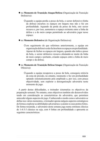 101
no Momento Ofensivo:
melhorar a capacidade de sair a jogar curto pela defesa, ao nível
sectorial;
aperfeiçoar a circulação da bola em termos intersectoriais da
Defesa/Meio Campo e do Meio Campo/ Ataque, essencialmente
o jogo em largura;
desenvolver a Organização Ofensiva Colectiva tendo em atenção
a abertura da equipa, ao nível do jogo posicional e da circulação
em largura;
Objectivos:
. Saídas Curtas pela defesa
(Sectoriais)
. Circulação da bola em largura ao
nível Intersectorial
(da Def./MC e MC/At.)
. Organização Ofensiva colectiva
O que aconteceu no
jogo anterior:
. erros na defesa para sair
a jogar curto
. pouca amplitude
posicional com a alas a
jogarem dentro
Características do
Adversário:
.defendem à zona em
bloco baixo
. abrem espaços quando
à circulação rápida em
largura
Modelo de jogo da Equipa:
Manter a posse da bola com
objectivo de desorganizar o
Adversário
Momento Ofensivo
Esquema – Objectivos Semanais para o momento Ofensivo
no Momento de Transição Ataque/ Defesa:
incidir na capacidade de mudar de atitude (de ofensiva para
defensiva);
melhorar a pressão ao portador da bola e ao espaço circundante,
fechando o espaço em largura e sobretudo, em profundidade,
essencialmente ao nível intersectores Meio Campo/Ataque;
l
°
°
°
l
°
°
 