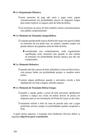 102
Objectivos:
. melhorar a mudança de atitude
(ofensiva para defensiva)
. incidir na pressão ao portador
da bola e espaço circundante em
largura e sobretudo em
profundidade
O que aconteceu no
jogo anterior:
.não encurtou espaços na
profundidade entre
sectores defesa/Meio
Campo
Características do
Adversário:
. jogam sempre na
profundidade com
passes longos para as
costas da defesa
Modelo de jogo da Equipa:
. recuperar a bola no momento
da sua perda
. fechar a equipa para entrar em
org. defensiva
Momento de Transição Ataque/defesa
Esquema - Definição dos objectivos no momento de transição ataque - defesa.
Em Momento Defensivo:
desenvolver a Organização Defensiva em bloco Intermédio e
Baixo em termos colectivos e intersectoriais, nomeadamente do
Meio Campo/Ataque, fecho das linhas e pressão nos momentos
definidos;
incidir no encurtamento das linhas em profundidade para fechar o
espaço, sobretudo no sector defensivo;
Objectivos:
. melhorar a mudança de atitude
(ofensiva para defensiva)
. incidir na pressão ao portador
da bola e espaço circundante em
largura e sobretudo em
profundidade
O que aconteceu no
jogo anterior:
. não encurtou espaços
na profundidade
sobretudo entra a defesa
e meio campo
Características do
Adversário:
. nunca saem a jogar
curto mas através de
passes longos na
profundidade
Modelo de jogo da Equipa:
Defender à zona levando o
adversário a jogar em zonas
desfavoráveis
Momento Defensivo
Esquema - Definição dos objectivos semanais para o momento defensivo.
l
°
°
 