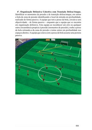109
O objectivo da equipa que tem a posse da bola é mantê-la na sua posse o
maior tempo possível através da circulação. Por outro lado, a equipa que não
tem a posse da bola subdivide-se em dois grupos em que três jogadores vão
ao campo adversário pressionar o portador da bola e o espaço circundante
enquanto que os demais se posicionam de modo a facilitar a retirada da bola
da zona de pressão. Dois jogadores colocam-se lateralmente e um outro na
zona central do seu campo. Deste modo, quando a equipa sem posse da bola
a recupera, tem como objectivo retirar a bola da zona de pressão levando-
a para o seu campo. Em contrapartida, a equipa que perde a posse da bola
(transição ataque-defesa) tem de mudar rapidamente de atitude e procurar
recuperar logo a bola no seu campo, fechando os espaços para criar uma
zona de pressão para não deixar sair a bola.
2º.OrganizaçãoOfensivacomtransiçãoaonívelIntersectorial(doMeio
Campo e Ataque) e Organização Defensiva Intersectorial (da Defesa e
Meio Campo) com transição: A bola sai a jogar pela equipa dos médios e
atacantes – representados no esquema com a cor preta – que em organização
ofensiva procuram marcar golo. No caso de perderem a posse da bola,
devem realizar rapidamente a transição ataque - defesa. A equipa adversária,
constituída por 4 defesas e 2 médios, tem como objectivo recuperar a posse
 