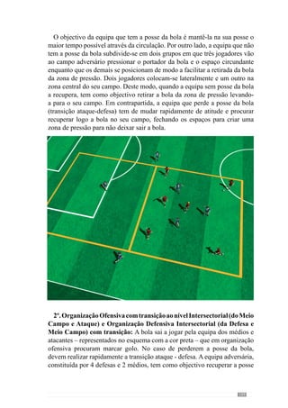 111
4º. Organização Ofensiva Intersectorial (da Defesa e Meio Campo) com
Transição: com o objectivo de melhorar o jogo pela zona central, em cada meio
campo existem 4 atacantes (3 médios + 1 avançado, por exemplo) com dois
apoios laterais que procuram marcar golo aos 3 defesas. No caso dos defesas
ganharem a posse da bola realizam a transição ofensiva para o outro meio
campo onde se encontram 4 companheiros e dois apoios laterais – para facilitar a
transição.Nocasocontrário,aequipaqueperdeapossedabolaprocurarecuperá-
la imediatamente.
Quando a equipa dos atacantes têm a posse da bola fazem a sua circulação de
modoacriardesequilíbriosnaequipadosdefesasparamarcargolo.Desenvolvem
assimaOrganizaçãoofensivaequandoperdemapossedaboladevempressionar
rapidamente o portador da bola e fechar o espaço próximo da mesma.
 