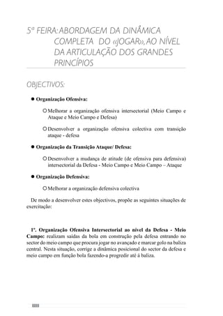 114
3º. Organização Ofensiva Colectiva com transição defensiva: Situação
de Manutenção de Posse da bola de 10x10 com 2 guarda-redes a servir de
apoios. Esta situação realiza-se na largura máxima do terreno mas com
profundidade reduzida.
A equipa com a posse da bola procura passar com a bola controlada pela
linha final corrigindo os aspectos de Organização Ofensiva ao nível da posse
e circulação. No caso de perda da bola a equipa tem de mudar rapidamente
de atitude de ofensiva para defensiva para procurar recuperá-la o mais
rapidamente possível.
 