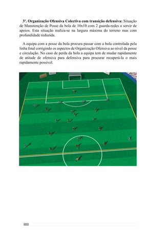 116
5º Organização Ofensiva da Defesa e Meio Campo com Transição
Ataque – Defesa: Situação de jogo de 8x10. A equipa em inferioridade (com
a defesa - meio campo) tem a posse da bola e procura marcar golo. Pretende-
se corrigir a dinâmica posicional do sector da defesa nas saídas da bola no
guarda-redes e fazer a bola entrar no meio campo para criar situações de
finalização. No momento de perda da bola, melhorar a mudança de atitude
dos jogadores de ofensiva para defensiva pressionando rapidamente a bola e
fechando os espaços.
 