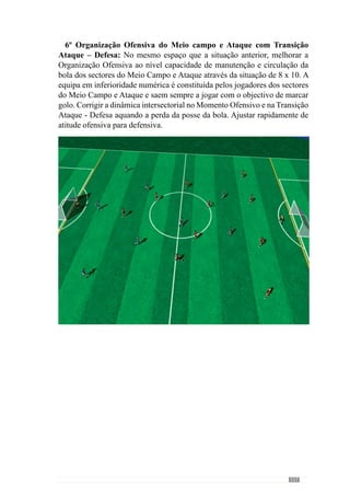 119
2º Organização Ofensiva intersectorial entre o Meio Campo - Ataque
e Movimentações ofensivas: Situação de passe entre os sectores de Meio
Campo e Ataque. Melhorar a dinâmica de apoios para fazer a bola circular
pelos sectores do Meio Campo e doAtaque até à baliza para finalizar – corrigir
a progressão da bola no terreno.
 