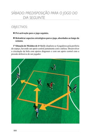 124
3º Situação de 11x11 em meio campo, apenas posicional ou seja, para
relembrar alguns aspectos a desenvolver no jogo que foram abordados ao
longo da semana como: saídas curtas, circulação da bola em largura e entrada
pelas laterais, transição ataque - defesa (no sentido posicional e equilíbrio),
aumentar a profundidade da equipa.
 