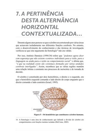 127
somatossensoriais, que também se situam no hemisfério direito (Damásio,
1994).Noentanto,nãoqueremosdizerqueasestruturasdohemisférioesquerdo
não representam o corpo porque o que acontece é que as representações
deste hemisfério são mais parciais, como já referimos. Estas representações
do hemisfério esquerdo adquirem um sentido e uma apreensão mais global
através do hemisfério direito, que lhe dá uma organização semântica20
. De
acordo com Laborit (1987:18) “poder-se-ia dizer que o hemisfério esquerdo
é cartesiano e que o direito é místico”.
Sendo assim, e transferindo este conceito para a operacionalização do
«jogar», percebemos que a Lógica de Sentido conferida pelo modelo de
jogo é fundamental. A estruturação do processo por níveis de organização
desenvolve e facilita a apreensão do «jogar» que se pretende, em todos
os momentos e com todos as situações de exercitação, desde que estejam
contextualizadas pelo sentido do jogo que se está a construir.
Percebendo que as representações parciais, criadas pela dinâmica mais
parcelar e pelas situações mais elementares do «jogar», adquirem um sentido
na dinâmica colectiva e são organizadas numa apreensão mais global, então,
o fraccionamento do processo promove uma semântica em todos os níveis
de organização.
Através desta estruturação do processo, todas as situações (mais ou menos
complexas) são contextualizadas por uma apreensão global ou seja, o modelo
de jogo. Através dele desenvolve-se uma significação comum nas situações
criadas ao longo do processo. Em consequência, as situações que não se
inscrevem no modelo de jogo são abstractas e não promovem um sentido
na informação vivenciada no processo. Sendo assim, o desenvolvimento
do «jogar» através dos níveis de organização contextualiza o Sentido da
percepção e organização das representações.
Para além disso, a lógica de Sentido que rege os níveis de organização
estimula o poder associativo das representações. De acordo com McCrone
(2002:40), quando estamos a «interpretar» um contexto recorremos à
memória ou seja, recordamos um conjunto de representações que lhe estão
associadas.Através do hipocampo21
capturamos as memórias de determinada
actividade neuronal e por isso, quando nos deparamos com um contexto
20	 Esteconceitodesemânticarefere-seaosignificadocontextualizadodasrepresentações
mais ou menos parciais.
21	 O hipocampo é uma “estrutura cerebral essencial para a produção de recordações”
(McCrone, 2002: 67).
 
