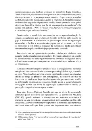 129
Alguns trabalhos23
realizados no âmbito da neurobiologia concluíram que
as redes neuronais estão sujeitas a alterações permanentes uma vez que as
sinapses24
são modeladas pela experiência.
A actividade frequente dos neurónios interconectados reforça as conexões
sinápticas em termos estruturais e funcionais, ou seja, formam novas sinapses
e para além disso, mudam a sua forma e tamanho. A este processo deu-se a
designação de plasticidade sináptica.
Apartir daqui percebemos que a experiência promove a adaptação das redes
neuronais.Sendoassim,odesenvolvimentodedeterminadoscomportamentos
e regularidades configura essa adaptação. Deste modo, podemos induzir que
cada «jogar» compreende uma certa adaptação.
Pelo que temos vindo a referir, entendemos que é determinante conceber
um processo que estimule e configure os arranjos do «jogar» que se vão
criando. Deste modo, a abordagem dos níveis de organização faz com que
se criem padrões de comportamentos que se pretendem e portanto, que
promovem determinadas “marcas” nas redes neuronais. No fundo, trata-
se de modelar a plasticidade neuronal através da construção do «jogar» ou
seja, esta organização metodológica promove uma modelação concreta ao
desenvolver os princípios de jogo.
Percebemos assim, que a adaptação de uma equipa dimana dos princípios
que desenvolve ao longo do processo. Face a isto, o que ocorre no treino e na
competição por parte dos jogadores e equipa tem consequências concretas em
termos fisiológicos ou seja, em virtude da organização da equipa – entenda-
se que nos referimos aos princípios de jogo. Assim, com esta organização
metodológica cria-se uma adaptação Específica.
Em consequência destes factos, poderemos entender que algumas situações
são susceptíveis de estragar as marcas e “arranjos” desenvolvidos ao longo
do treino Específico. Para esclarecer esta ideia, imaginemos um processo
onde o treinador promove situações que concorrem para os princípios do
modelo de jogo que pretende e no entanto, após o treino diz aos jogadores
para realizarem determinados exercícios nas máquinas de musculação ou de
reforço muscular. Através desta situação, o treinador faz com que os arranjos
das redes neuronais se alterem porque os jogadores absorvem (pelo referido
23	 Veroartigo“L’inconscientaucribledesneurosciences”deAnsermet,F.Magistretti,
P. in Recherces nº 397, Maio 2006.
24	 A sinapse define-se no processo através do qual há transferência de informação entre
os neurónios.
 