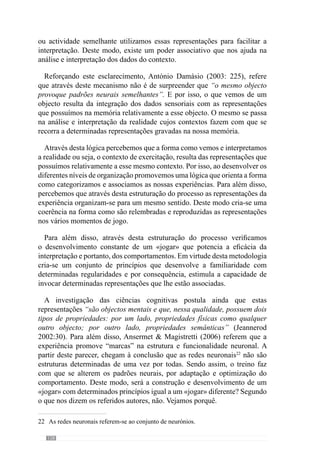 130
fenómeno de plasticidade sináptica) novos estímulos e informações que não
convergemparaoquefoidesenvolvido.Ouseja,estesexercícioscondicionam
e perturbam a configuração desenhada pelo processo de treino.
Neste sentido, José Mourinho (cit. Oliveira et al., 2006: 115) refere que
“as pessoas estão obcecadas com a vertente física que só vêem o músculo
como um órgão gerador de trabalho e não como um órgão sensível” e por
isso, restringem o conceito de adaptação a esta ideia.
Concordando com esta lógica, Tani (2002) refere que nas actividades
onde os ambientes se alteram constantemente, a qualidade do desempenho
depende sobretudo da adaptabilidade do movimento, ou seja, da eficácia do
comportamento. E para isso, compreende o movimento na relação entre a
energia e a informação onde a energia só é eficaz quando controlada pela
informação. Em virtude disso, evidencia que o sucesso do movimento
(resposta motora) depende da informação que o adequa no envolvimento.
Deste modo, refere que o mais importante no processo de preparação é
melhorar o que designa de timing antecipatório, que define a capacidade de
organizar e desenvolver a resposta motora de forma precisa para atingir a
eficácia da acção.
De acordo com esta lógica, Guilherme Oliveira (Anexo 1) afirma que a
intensidade dos exercícios é uma intensidade máxima relativa porque se
refere à “intensidade necessária para se fazer determinado exercício com
êxito” ou seja, é relativa aos objectivos do próprio exercício. Desenvolvendo
este conceito, acrescenta que se trata de contextualizar a intensidade porque
“em determinadas situações o jogador para ter êxito deve estar parado,
outras vezes a correr muito, outras vezes a correr pouco ou a fazer uma
«cocha» a outro”. Então, a intensidade que lhe interessa “reside na parte
qualitativa do jogo e tem a ver com a execução que permite ao jogador ter
êxito na situação em que se encontra, sendo lento ou rápido”.
Admitindoestepensamento,Tani(2002)entendequeashabilidadesabertas,
como no futebol, requerem a identificação e interpretação das situações e dos
dados sensoriais para desenvolver a capacidade de antecipação e predição
das acções. Deste modo trata-se de melhorar o timing antecipatório através
de uma “prática com ênfase no aspecto visual-perceptivo da habilidade
mais do que na resposta motora em si” (Tani, 2002: 148). Acrescenta ainda
que assim, desenvolve a relação energia, informação e controle através
da aquisição de padrões flexíveis de movimento. Deste modo refere-se à
importância dos princípios de acção.
 