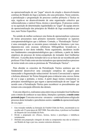 14
Isto porque a Periodização Táctica é isso mesmo, é o desenvolvimento do seu
jogar através de um caminho que se faz fazendo…deste modo, a premissa
fundamental é, primeiro, saber o que se quer e depois, traçar um caminho
através de um processo ESPECÍFICO. O trabalho do treinador assemelha-
se ao do cozinheiro que começa por definir a receita (o jogar), analisando
posteriormente os ingredientes e condições de realização que dispõe (a
cozinha e utensílios que precisa) e a partir daqui, desenvolve a receita
manuseando os ingredientes para conseguir o gosto que pretende. Esperemos
que ao longo deste livro possamos aguçar o «apetite» para novas formas de
jogar e sobretudo, desenvolver a capacidade de manusear os ingredientes
para aperfeiçoar o sabor desse jogar…
 