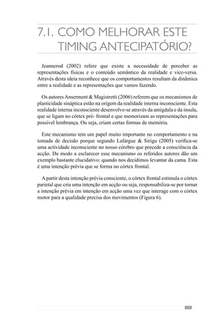 133
executada é desenvolvida de forma inconsciente ou seja, o córtex motor cria
uma simulação da forma como nos vamos levantar (a saltar, depressa ou
devagar e pé ante pé). Assim, esta realidade precede a nossa consciência da
intenção em acção e que é determinante na precisão dos movimentos.
Transferindo este mecanismo para o «jogar», percebemos que a intenção
(prévia) do que se tem que fazer nos vários momentos de jogo ou seja,
os princípios de acção são importantes para activar o córtex parietal. No
entanto, pelo que vimos anteriormente a realidade inconsciente é decisiva
para a precisão das acções e portanto, na forma como esses princípios de
acção serão realizados.
Deste modo o treino tem um papel igualmente decisivo na construção
dessa realidade inconsciente ou seja, através da aquisição e assimilação dos
princípios de acção. O treino Específico preocupa-se com o desenvolvimento
deste mecanismo criando e interiorizando esses princípios de acção para
estimular a qualidade de precisão com que são realizados.
No entanto, nem sempre a intenção da acção se concretiza em acção
porque no caso de haver alguma divergência com a intenção prévia, a acção
é inibida. No momento em que tomamos consciência da acção precisa – da
intenção em acção – o córtex frontal pode inibir a acção quando percebe que
ela não se adequa ao que pretende (por exemplo, quando percebemos que é
Domingo e não precisamos de nos levantar). Todavia, o córtex frontal dispõe
apenas dos 200 mseg. para o fazer.
Em realidades como o jogo, este mecanismo é muito importante para inibir
algumas acções que podem não ser eficazes pela variabilidade do contexto.
Imaginemosumasituaçãoconcretaemqueodefesalateralfechaoespaçopara
impedir a progressão do extremo, colocando-se na sua direcção. No entanto,
este extremo conduz a bola e simula que vai pela direita e vai para a esquerda.
O defesa lateral tem como intenção fechar o seu espaço de progressão e foi
iludido ou seja, foi indiciado que teria de fechar na direita quando afinal o
adversário foi pela esquerda.Assim, o córtex frontal cria a intenção prévia de
fechar mais à direita e o córtex parietal cria uma intenção em acção (através
dos mecanismos explicados anteriormente) para o fazer mas enquanto isso, o
córtex frontal percebe que esta intenção não é a adequada e impede que essa
acção se realize. Assim, o córtex frontal recusa essa intenção e o tempo que o
leva a fazer – e a perceber o engodo – depende da capacidade de se antecipar.
Esta resulta das vivências e da realidade inconsciente que o treino promove
porque nas primeiras vezes em que passa por estas simulações, o lateral vai
 