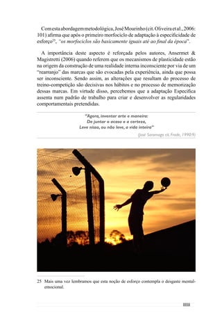 139
8. 	Evidências
Conclusivas:
Nesta parte final desta obra, dedicamo-nos ao que designamos de evidências
conclusivas para sistematizar um conjunto de conceitos e ideias:
A “Periodização Táctica” é uma concepção metodológica que se regula
no desenvolvimento do modelo de jogo da equipa.
Preocupa-se em criar e desenvolver uma dada organização dinâmica da
equipa ou seja, um «jogar».
O modelo de jogo é o referencial de todo o processo, conferindo-lhe um
Sentido.
O modelo de jogo permite estabelecer um objectivo comum entre os
intervenientes (jogadores e treinador), no projecto de jogo colectivo.
Promove também uma cultura de entendimento e de interacção na
construção do «jogar» com a «auto-hetero» recriação de todos no
projecto de jogo da equipa.
O modelo de jogo compreende a operacionalização dos princípios de
acção no desenvolvimento da Especificidade.
Assume o primado da Especificidade em todos os momentos.
Preocupa-se em desenvolver e optimizar os comportamentos colectivos
e individuais dos jogadores através de um processo Específico.
A operacionalização dos princípios de acção permite ao treinador
modelar as relações e interacções dos jogadores.
A partir dos grandes princípios colectivos cria os sub-princípios, sub-
princípios de sub-princípios referentes ás relações mais ou menos
pormenorizadas dos jogadores no desenvolvimento do «jogar».
A estruturação metodológica faz-se por níveis de organização do
«jogar».
l
l
l
l
l
l
l
l
l
l
l
 