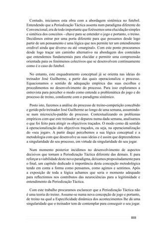 15
2.	A fundamentação
Sistémica no
futebol
“Procuramos o esquema de pensamento mais simples possível que possa ligar os factos
observados”.
(Albert Einstein)
Numa análise evolutiva percebemos que a ciência ocidental orientou-
se e edificou-se sobre os contributos do racionalismo clássico, herdado
de Aristóteles e desenvolvido por Descartes (Durand, 1979). Com este
autor, a ciência desenvolveu-se sobre os seguintes princípios fundamentais
(Descartes, 1937 in Durand, 1979:13):
“dividirnomaiornúmeropossívelde parcelascadaumadasdificuldades
a examinar, tanto quanto for necessário para melhor as resolver”;
“orientar ordenadamente os pensamentos, começando pelos objectos
mais simples e mais fáceis de compreender para mostrar como pouco
a pouco, por graus sucessivos, se chega ao conhecimento dos mais
complexos”;
“fazer sempre levantamentos tão completos e apreciações tão gerais
quanto possível, de forma a assegurar que nada omito”.
Apartir destes pressupostos, o decurso da investigação segue o pensamento
analítico e por isso, assistimos à institucionalização do positivismo segundo
o qual os objectos são reduzidos e isolados para tentar conhecer a sua
complexidade.
Paraalémdisso,verificamosadifusãodoconceitodeuniversalidadeatravés
de metodologias gerais, como um «pronto-a-usar», que pouco valorizam os
dados contextuais de cada problema.
Este panorama da investigação e do conhecimento foi contestado por
diversos autores (e obras) como Capra, Varela, I. Prigogine, Maturana, entre
l
l
l
 