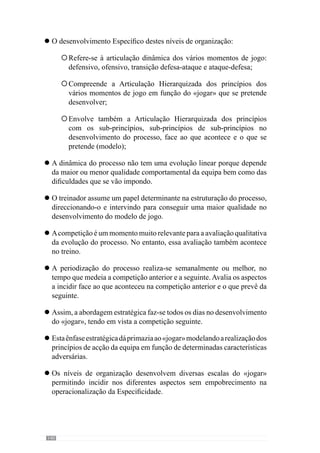 142
Terça-feira: incide-se no recuperar e não no esforçar que o carácter
aquisitivo impõe.
Quarta-feira: começam os objectivos “aquisitivos” abordando um
níveldeorganizaçãointermédiodo«jogar»comodesenvolvimento
dos sub-princípios ou sub-princípios de sub-princípios de
interacção.
Quinta-feira: incide-se na dinâmica complexa do «jogar» que
compreende o nível de organização dos grandes princípios uma
vez que é o dia mais afastado da competição anterior e a seguinte.
Sexta-feira: incide-se num nível aquisitivo mais parcelar tendo em
conta o tipo de exigências do dia anterior e portanto, com mais
cuidados no recuperar.
Sábado: a preocupação com o recuperar ainda se acentua mais
para predispor competitivamente a equipa para o dia seguinte.
A Periodização Táctica incide na organização dinâmica da equipa desde
o primeiro dia.
Todo o processo se desenha e acontece no crescer comportamental dos
jogadores e equipa.
ÉcomapadronizaçãodoprocessoquedesenvolveaadaptaçãoEspecífica
e concreta resultante do modo como a equipa pretende jogar.
Desenvolve vários automatismos comportamentais, de forma a construir
uma realidade interna não consciente, que permitem agir com mais
eficácia e portanto, com mais qualidade.
A precisão dos comportamentos depende sobretudo da intenção não
consciente desenvolvida pela dinâmica organizada das interacções, que
facilitam a capacidade de intervir no “aqui e agora” do jogo.
A adaptabilidade organizacional é singular, concreta e resultante de um
processo.
A partir destes pontos conclusivos evidenciamos que em momento algum
houve referência ou preocupações com:
O desenvolvimento de picos de «forma» dos jogadores
°
°
°
°
°
l
l
l
l
l
l
°
 