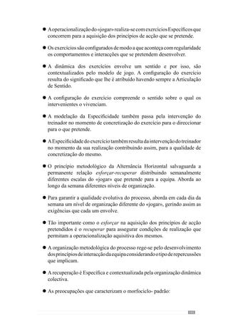 143
Com a preparação «física» dos jogadores
A realização de «pré-épocas», com prioridade na «condição
física»
Com a preparação geral de capacidades ditas «físicas» como a
resistência, força e velocidade
Com o volume e o «efeito retardado das cargas»
A periodização por «períodos» de preparação
A realização de testes para avaliar as capacidades «físicas» dos
jogadores
Com o “recarregar” baterias nos momentos de paragem
competitiva
Perante estes factos, reconhecemos que a organização metodológica
da “Periodização Táctica” preocupa-se em criar um «jogar» através da
operacionalização do modelo de jogo. Esta concepção parte de uma
abordagem complexa, dinâmica e sobretudo, concreta do «jogar» que se
pretende criar. Identifica-se com conceitos complexos e sistémicos que o
permitem compreender sem ter de o mutilar e por isso, acreditamos que este
paradigma nos permite assegurar um novo rumo para o futebol.
“A complexidade refere-se à condição do universo que é inerente mas que, no entanto,
é demasiado rica e diversificada para a compreendermos a partir das perspectivas
mecanicistas ou lineares comuns.A complexidade trata da natureza da emergência, inovação,
aprendizagem e adaptação”
(Santa Fé Group, 1996 cit. Battram, 2004:15)
°
°
°
°
°
°
°
 
