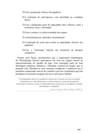 145
9.	Referências
Bibliográficas
Alvarez del Villar, C. (1983). La preparación Física del Fútbol Basada en
el Atletismo. Madrid. GYMNOS, Librería Editorial Deportiva.
Anserment, F.  Magistretti, P. (2006). L’ inconscient au crible des
neurosciences. In «La Recherce», 397, 36-40.
Bangsbo, J. (1998): Entrenamiento de la Condición Física en el Fútbol.
Barcelona. Editorial Paidotribo.
Battram, A. (2004). Navegando na complexidade. Lisboa. Instituto Piaget.
Benkirane, R. (2002). A complexidade, Vertigens e Promessas. Lisboa.
Instituto Piaget.
Bertrand, Y.  Guillemet, P. (1988). Organizações: Uma Abordagem
Sistémica. Lisboa. Instituto Piaget.
Capra, F. (1996). A Teia da Vida. São Paulo. Editora Cultrix.
Carrilho, M. (1991). Epistemologia: Posições e Críticas. Fundação Calouste
Gulbenkian. Lisboa.
Carvalhal, C. (2001). No treino de futebol de rendimento superior. A
recuperação é…muitíssimo mais que “recuperar”. Braga.
Castelo, J. (1996). Futebol – A organização do jogo. Edição do autor.
Cunha e Silva, P. (1999). O lugar do Corpo. Elementos para uma cartografia
fractal. Lisboa. Instituto Piaget.
Damásio.A. (1994). O Erro de Descartes. Emoção, razão e cérebro humano.
Mem Martins. Publicações Europa- América.
Damásio. A. (2003). Ao Encontro de Espinosa. As emoções sociais e a
neurobiologia do sentir. Mem Martins. Publicações Europa- América.
 