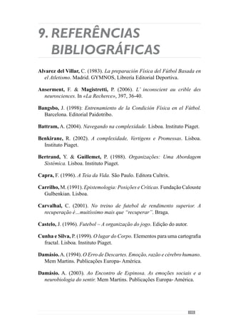 147
Garganta, J.  Cunha e Silva, P. (2000). O Jogo de Futebol: Entre o caos
e a regra. Revista Horizonte, Vol. XVI (91), 5-8.
Guilherme Oliveira, J. (1991). Especificidade, o “pós-futebol” do “pré-
futebol”. Um factor condicionante do alto rendimento desportivo.
Dissertação de Licenciatura. FCDEF-UP. Porto.
Guilherme Oliveira, J. (2003). Entrevista. In Uma noção fundamental:
a Especificidade. O como investigar a ordem das “coisas” do jogar,
uma espécie de invariância de tipo fractal. Dissertação de Licenciatura.
FCDEF-UP. Porto.
Guilherme Oliveira, J. (2004). Conhecimento Específico em Futebol.
Contributos para a definição de uma matriz dinâmica do processo ensino-
aprendizagem/treino do Jogo. Dissertação de Mestrado. FCDEF-UP.
Porto.
Israel, L. (1995). Cérebro Direito, Cérebro Esquerdo. Lisboa. Instituto
Piaget.
Jacob, P.  Lafargue, G. (2005). Les intentions inconscientes. In «Cerveau
 Psycho» Nº 9, Março-Maio de 2005.
Jeannerod, M. (2002). A Natureza da Mente. Lisboa. Instituto Piaget.
Kaufmann, L.  Quéré, L. (2001). Comment analyser les collectifs
et les instituitions? In Fornel, M., Ogien, A.  Quéré, L. (2001). L’
ethnométhodologie. Une sociologie radicale (pp. 361-390). Colloque de
Cerisy. Éditions La Decouverte.
Laborit, H. (1987). Deus não joga aos dados. Mem Martins. Publicações
Europa- América.
Lafargue, G.  Sirigu, A. (2005). Les intentions inconscientes. In «Cerveau
 Psycho» Nº 9, Março-Maio de 2005.
Leal, P. (2004). Rendimento no futebol: diferentes entendimentos, diferentes
orientações metodológicas. Dissertação de Licenciatura. FCDEF-UP.
Porto.
Le Moigne, J.- L. (1994). O Construtivismo dos Fundamentos. Lisboa.
Instituto Piaget.
 