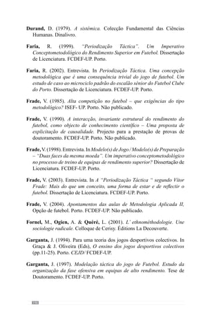148
Lobo, L. (2003). Sistemas diferentes, a mesma filosofia. Jornal «A Bola», 26
de Fevereiro, 2003.
Martins, F. (2003). A“Periodização Táctica “ segundo Vítor Frade: Mais do
que um conceito, uma forma de estar e de reflectir o futebol. Dissertação
de Licenciatura. FCDEF-UP. Porto.
McCrone, J. (2002). Como funciona o cérebro. Porto. Civilização.
Morin, E. (1982). Ciência com Consciência. Mem Martins. Publicações
Europa- América.
Morin, E. (1990). Introdução ao Pensamento Complexo. Lisboa. Publicações
Europa- América.
Morin, E. (1997). O Método, 1. A Natureza da Natureza. Mem Martins.
Publicações Europa- América.
Mourinho, J. (2003). Entrevista à revista «IDEIAS  NEGÓCIOS». Nº 60,
Junho de 2003.
Ogien, R. (2001). L’idiot de Garfinkel. In Fornel, M., Ogien, A.  Quéré,
L. (2001). L’ ethnométhodologie. Une sociologie radicale. (pp. 57-74).
Colloque de Cerisy. Éditions La Decouverte.
Oliveira, B., Amieiro, N., Resende, N.  Barreto, R. (2006). Mourinho:
Porquê Tantas Vitórias?. Lisboa. Gradiva.
Prigogine, I. (1988). O Nascimento do Tempo. Lisboa. Edições 70.
Resende, N. (2002). Periodização Táctica. Uma concepção metodológica
que é uma consequência trivial do jogo de futebol. Um estudo de caso
ao microciclo padrão do escalão sénior do Futebol Clube do Porto.
Dissertação de Licenciatura. FCDEF-UP. Porto.
Ribeiro, I. (2003). Artigo publicado em «EmCrise», 01 de Janeiro de 2003.
Rocha, F. (2000). Modelo(s) de Jogo / Modelo(s) de Preparação – “Duas
faces da mesma moeda”. Um imperativo conceptometodológico no
processo de treino de equipas de rendimento superior? Dissertação de
Licenciatura. FCDEF-UP. Porto.
 