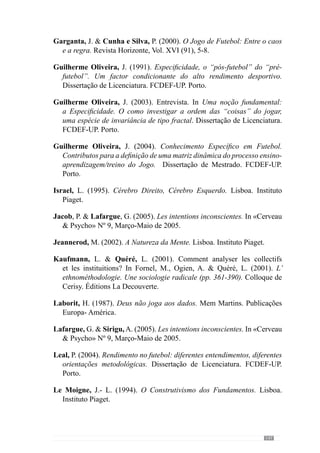 149
Stacey, R. (1995). A fronteira do caos. Biblioteca de Economia e Ciências
Empresariais. Bertrand Editora. Lisboa.
Tani, G. (2002). Aprendizagem Motora e esporte de rendimento: um caso de
divórcio sem casamento. In V.J. Barbanti  A. C. Amadio  J.O. Bento
 A. T. Marques (Eds.), Esporte e Actividade Fisica. Interacção entre
rendimento e Saúde (pp. 145- 162). Editora Manole.
Valdano, J. (1998). Notas finais sobre o Mundial. Jornal «Público», 14 de
Julho de 1998.
Valdano, J. (2002). El miedo escénico y otras hierbas. Aguilar. Madrid.
Verjoshanski, Y. (1998). Verso una teoria e metodología scientifiche
dell’allenamentosportivo.Scuoladello Sport– Revistadi Cultura Sportiva
(41,42), 40-50.
Vouga, L. (2005). As monografias em futebol. Dissertação de Licenciatura.
FCDEF-UP. Porto.
Watson, R. (2001). Continuité et transformation de l’ethnométhodologie.
In Fornel, M., Ogien, A.  Quéré, L. (2001). L’ ethnométhodologie.
Une sociologie radicale (pp. 17-30). Colloque de Cerisy. Éditions La
Decouverte.
Weineck, E. (1997). El entrenamiento físico del futbolista. Fútbol Total.
Barcelona. Editorial Paidotribo.
Wheatley, M. (1992). Liderança e a nova ciência. Aprendendo organização
com um universo ordenado. São Paulo.Cultrix.
 
