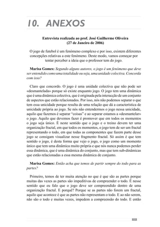 153
menos importância a outro. Isto faz com que o jogo assuma manifestações
consideravelmente diferentes.
Marisa Gomes: Então, no fundo trata-se de manipular (modelar) esse
sistema de interacções para fazer emergir uma unidade colectiva?
Evidentemente. Por isso é que eu acho que não é correcto dizer: “Nós
adoptamos um modelo de jogo”. Não adoptamos nada um modelo de jogo,
nós criamos um modelo de jogo. E essa criação é uma criação que não é
apenas do treinador, é uma criação dialéctica entre treinador e jogadores. O
treinador dá determinadas coisas e recebe determinadas coisas e os jogadores
recebem determinadas coisas e dão outras. Há uma dialéctica permanente a
que eu chamo um desenvolvimento em espiral dessa mesma dialéctica entre
o treinador e jogadores. Os treinadores transmitem determinado tipo de ideias
que querem que os jogadores assumam em termos de jogo, os jogadores vão
receber essas ideias e vão reconstruir essas ideias. Por isso, há uma criação
de um modelo e não há uma adopção de um modelo.
Umexemplo:vamossuporumdoscomportamentos/princípiosqueeuquero
que a equipa tenha no jogo é a circulação da bola em toda a largura do campo,
à procura de espaços para entrar ou desorganizar a equipa adversária e entrar
nesse momento de desorganização do adversário. E então, tenho um jogador
que quando a bola vem para ele, consegue virar o jogo muito rapidamente
com dois toques. A bola vem para ele e ele recebe com um e com o segundo
mete a bola completamente no lado oposto no jogador que está desmarcado e
consegue ver o jogo dessa forma. O que é que isso permite? Permite acelerar
o jogo de uma forma brutal porque ele recebeu e já viu o outro jogador
completamente desmarcado do outro lado e com um passe acelerou o jogo.
Por isso, é uma situação muitíssimo rápida. Mas se estou a treinar outra
equipa, em que o princípio é exactamente o mesmo mas não tenho nenhum
jogador com essas características. Aquilo que tenho é um jogador que recebe
e não consegue fazer um passe de 50 metros, só consegue fazer um passe
de 20 metros e o outro jogador que recebe também só consegue fazer um
passe de 20 metros e a bola vai chegar ao outro lado mas demora muito mais
tempo. Por isso, no jogo a manifestação do mesmo comportamento numa
equipa e noutra é completamente diferente. Uma é muito mais rápida e outra
muito mais lenta. Porquê? Por causa da compreensão, da capacidade que
eles têm de compreender esse comportamento. Por isso, dou o princípio, eles
interpretam e há uma recriação. E o jogo é assim e por isso é que digo que é
uma criação e não uma adopção. É uma criação nesse sentido.
 