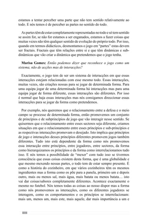 154
Marisa Gomes: Nessa lógica poderíamos dizer que o modelo de jogo é
uma criação do treinador que é recriada pelos jogadores?
É uma criação do treinador e dos jogadores. As ideias que o treinador tem
para que a equipa jogue de determinada forma e diz-lhes. O treinador tem um
conjunto de ideias relativas ao jogar que pretende que a equipa e jogadores
assumam. Aquilo que deve fazer é transmitir essas ideias explicando e
criando exercícios Específicos para que os comportamentos/princípios
desejados sejam potenciados. No entanto, não nos devemos esquecer que
estes princípios o início de um comportamento desejado e que os jogadores,
face às suas capacidades de interpretação do jogo, têm formas diferentes
de o entender. Em virtude disso, pretende-se criar uma certa filosofia de
entendimento e de manifestação do comportamento.
Porém, dando espaço para a criatividade individual e colectiva. Isto
é, existe em simultâneo uma similitude de entendimento e de expressão
do comportamento e uma diversidade que deve manifestar-se dentro de
determinados padrões.
Depois a equipa, entre treinador e os jogadores é que vão criar o modelo de
jogo e não apenas os jogadores. São os jogadores e treinador que vão criar um
comportamento face àquilo que o treinador pretende. É neste sentido que é
um acto dialéctico entre treinador e jogadores. Depois quanto mais se avança
nesse processo, existem determinadas coisas que são determinantes. Uma
das coisas é que o jogador só consegue fazer determinado comportamento
bem se primeiro o compreender e depois, se achar que realmente esse
comportamento é benéfico, tanto para a equipa como para ele. Assim, muitas
vezes utilizamos estratégias para que os jogadores reconheçam a importância
daquele comportamento, porque só dessa forma a qualidade se manifesta.
Marisa Gomes: Então, é fundamental o jogador acreditar…
Muito! É importantíssimo acreditar naquilo que está a fazer. Se ele não
acredita, ele não se envolve. Um dos aspectos fundamentais numa equipa
é exactamente os estados emocionais que essa equipa pode criar face à
envolvência que eles têm. Se eles gostam de jogar de determinada forma,
se eles se envolvem emocionalmente em determinada forma de jogar, os
comportamentos pretendidos vão aparecer com uma densidade muito maior
do que se eles não gostarem de jogar e não acreditarem na forma como o estão
a fazer. Por isso, há necessidade dos jogadores se envolverem completamente
e estarem comprometidos emocionalmente neste projecto de construção de
 