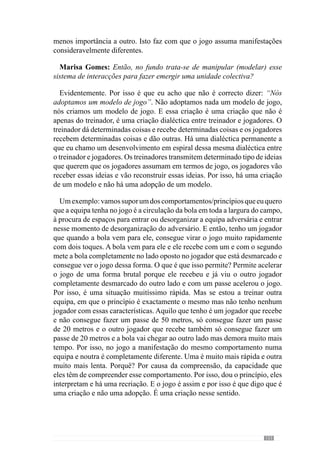 155
equipa. Caso contrário não se consegue ter qualidade no desempenho tanto
colectivo como individual.
Marisa Gomes: Acredita que as características do jogo resultam do modo
como os jogadores se organizam durante todo o jogo?
As características de jogo que se manifestam no jogo resultam do
relacionamento que existe entre aquilo que o treinador quer e aquilo que os
jogadores entendem e recriam entre eles e se envolvem nessa criação. O que
dá as características de jogo e que são evidentes no próprio jogo. O treinador
transmite aos jogadores a forma como quer jogar, essa forma como quer
jogar vai ser interpretada por parte dos jogadores e há aí uma criação de um
modelo de características e comportamentos que depois são evidenciadas em
jogo.
Marisa Gomes: Mas essa interpretação por parte dos jogadores também
resulta muito do modo como o treinador os organiza porque se assume um
determinado princípio tem de fazer com que a organização da equipa seja
congruente com isso.
É evidente, por isso é que temos que perceber o que é um princípio de jogo.
O que é um princípio? O princípio é o início de um comportamento que um
treinador quer que a equipa assuma em termos colectivos e os jogadores em
termos individuais. Mas esse princípio é o início desse comportamento. O
desenvolvimento desse comportamento, o treinador não sabe muito bem o
que vai acontecer face àquilo que eu expliquei atrás no exemplo da posse de
bola, em que um jogador acelera mais ou acelera menos. Mas ele sabe que
o comportamento do jogador tem de se inserir dentro de um determinado
padrão de jogo, isto é, dentro de uma organização pré-definida.
Esta variabilidade circunscreve-se dentro de determinado padrão e por isso
está dependente da forma como os jogadores interpretam os princípios porque
os jogadores não interpretam esses mesmos princípios e a sua interacção da
mesma forma. E porquê? Porque os jogadores têm um passado que os vai
direccionar na interpretação desses princípios e nós temos de perceber isso.
Quando essa interpretação é muito divergente daquilo que o treinador quer,
temdehaverumareformulaçãodoentendimentodessesprincípios,quemuitas
vezes demora algum tempo. E então o que vai acontecer numa fase inicial é
que os comportamentos que o jogador está a ter são comportamentos muitas
vezes desadequados ou seja, não se inserem no padrão de jogo pretendido para
esses comportamentos e da criatividade que eles podem assumir. Isto é, está
fora da organização pretendida e por isso, são comportamentos desajustados.
 