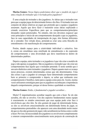 156
Mas à medida que ele vai entendendo, à medida que se vai envolvendo
naquele projecto que é da construção da equipa, o jogador vai reformulando
o seu entendimento acerca desses comportamentos. E ao reformular entra nos
padrões desejados e na organização pretendida. A configuração exacta dos
padrões não vamos saber antecipadamente mas não interessa muito porque
é importante existir diversidade para os envolver em termos criativos e
promover a diversidade ao jogo. Isso vai levar a que sintam que envolvendo-
se estão a dar coisas novas à equipa. O que é muito importante senão eram
«robots» e não eram jogadores! Por isso, eles têm de criar, recriar e inventar
dentro dos padrões que nós queremos que esse comportamento aconteça.
Agora, quanto mais criatividade existir dentro dessa lógica organizacional de
comportamento que nós queremos, excelente! Por isso é que o princípio é um
início. Nós sabemos o padrão que vai aparecer, mas não sabemos os detalhes
de como o padrão vai emergir. Esses detalhes são de extrema importância
porque vão ser eles que vão promover a diversidade e vão fazer evoluir a
equipa, os jogadores, o treinador e consequentemente, o jogo.
Marisa Gomes: No fundo, podemos dizer que esse jogo é condicionado
por uma ideia de jogo que se tem, face a um modelo de jogo?
Exactamente.
Marisa Gomes: Então, o que é que o professor entende por modelo de
jogo?
O modelo de jogo é uma coisa muito complexa e muitas vezes as pessoas
são muito redutoras no entendimento deste conceito de modelo porque
pensam que o modelo de jogo é apenas um conjunto de comportamentos
e ideias que o treinador tem para transmitir a determinados jogadores. E só
isto. Quando o treinador tem este entendimento relativo ao modelo de jogo
muitas vezes não tem sucesso na sua transmissão. E porquê?
Porque o modelo de jogo tem a ver com as ideias que o treinador tem para
transmitir aos jogadores, isto é, com a sua concepção de jogo, mas também
tem de estar relacionado com os jogadores que tem pela frente, com o que
entendem de jogo. Deve estar relacionado com o clube onde está, com a
cultura desse clube porque existem clubes com culturas completamente
diferentes. Deve estar relacionado com a própria cultura de entendimento do
jogo de toda a massa associativa porque se nós vemos os ingleses jogar, eles
têm uma cultura e os portugueses têm outra. Por exemplo, os ingleses não
admitem determinado jogador batoteiro e cá o jogador batoteiro é um jogador
inteligente. Lá um jogador batoteiro é completamente marginalizado, cá é
 
