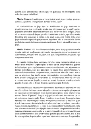157
idolatrado. São culturas completamente diferentes, de países e de massas
associativas. Estas muitas vezes exigem que se jogue com determinado
tipo de qualidade e quando não se joga, há assobios e por isso, há uma
envolvência de muitas coisas que estão no modelo de jogo. E muitas vezes
as pessoas não levam em consideração tudo isso. Isto tudo tem de ser levado
em consideração quando estamos a tentar criar um modelo de jogo para que
esse modelo de jogo tenha sucesso. É evidente que quando um clube contrata
um treinador, contrata ideias de jogo porque sabe que vai jogar dentro de
determinadas ideias. Mas também o treinador quando chega a um clube tem
de compreender que vai para um clube com um determinado tipo de história,
com determinado tipo de cultura, com um determinado historial num país
com determinadas características. E o treinador tem de compreender tudo
isso e o modelo de jogo tem de envolver tudo isso. E se não se envolve com
tudo isso, o que vai acontecer é que, por mais qualidade que possa ter, pode
não ter o mesmo sucesso do que se tudo isso estiver relacionado.
Marisa Gomes: O professor falou há pouco na cultura. Quando se refere
à cultura refere-se ao facto dos jogadores valorizarem determinadas coisas
que o treinador não valoriza?
Mas cultura de quê?
Marisa Gomes: A cultura de jogo.
A cultura de jogo é o entendimento de jogo que os jogadores têm e a forma
como é utilizado em prol de um projecto colectivo de jogo. Se estou a treinar
uma equipa de jogadores em que todos são de selecção nacional, a cultura
de jogo que eles têm se calhar é diferente do que se eu estou a treinar uma
equipa que não tem nenhum jogador na selecção nacional. São culturas de
jogo completamente diferentes, são entendimentos de jogo completamente
diferentes que proporcionam jogar(es) também diferente(s).
Agora (a cultura de um país), se eu estou a treinar em Inglaterra ou se
estou a treinar no Brasil, são coisas completamente diferentes em que eu
tenho de perceber que as culturas desses países vão ter implicações directas
a vários níveis: no entendimento dos jogadores, no envolvimento das
massas associativas e o modelo de jogo tem de ter em consideração essas
especificidades culturais.
Se estou a treinar um clube como o Porto, em que o seu historial foi sempre
com equipas determinadas que procuram sempre a vitória, que procuram
impor a sua forma de jogar, que procuram impor perante o adversário a
 